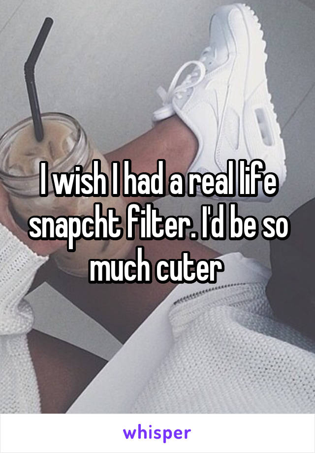 I wish I had a real life snapcht filter. I'd be so much cuter 
