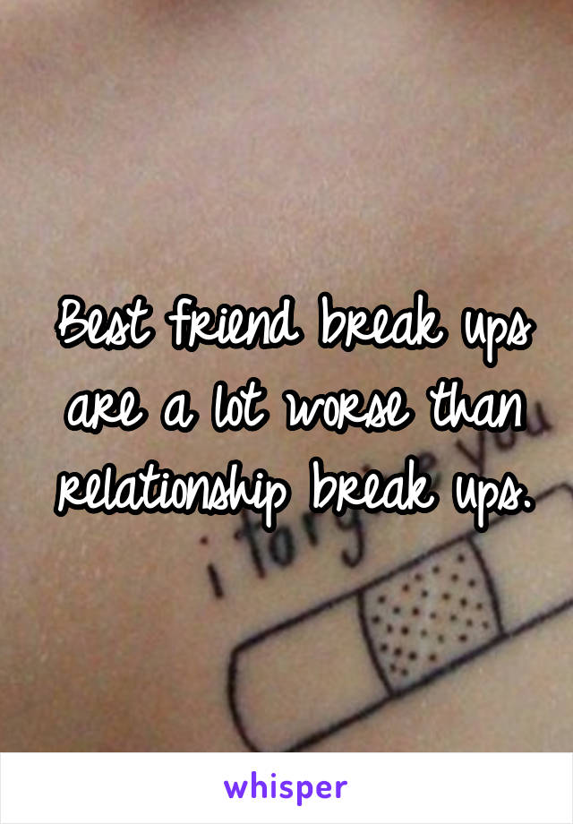 Best friend break ups are a lot worse than relationship break ups.