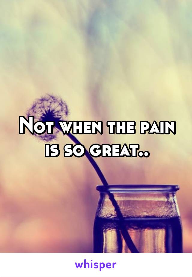 Not when the pain is so great..