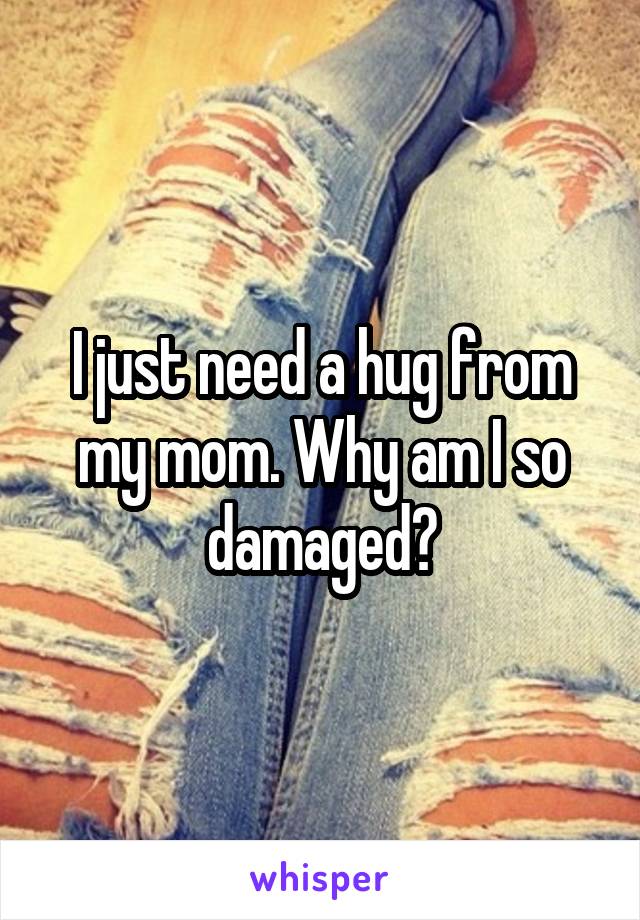 I just need a hug from my mom. Why am I so damaged?