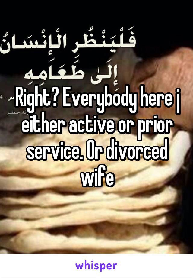 Right? Everybody here j either active or prior service. Or divorced wife