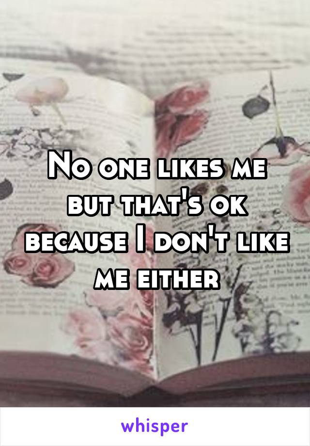 No one likes me but that's ok because I don't like me either