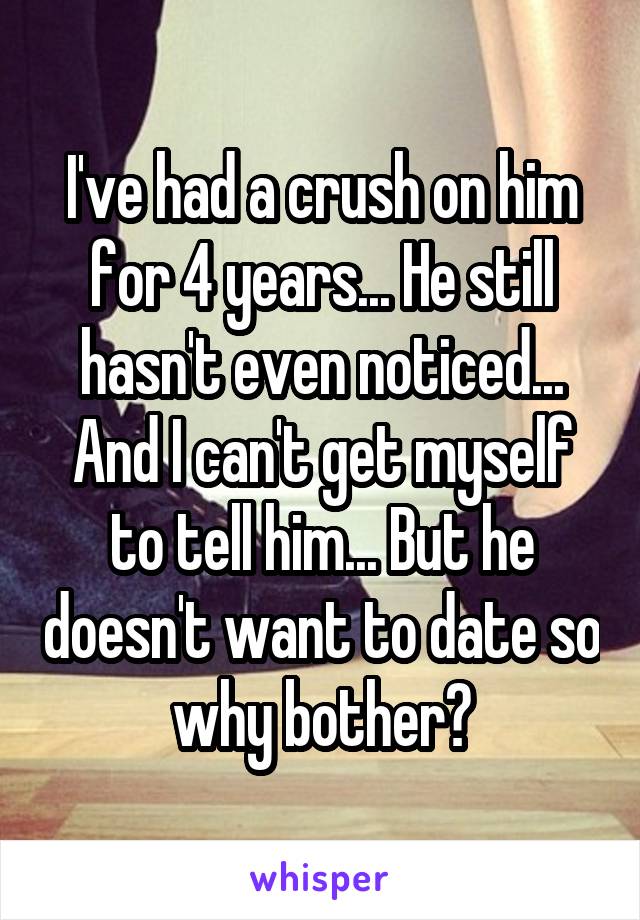 I've had a crush on him for 4 years... He still hasn't even noticed... And I can't get myself to tell him... But he doesn't want to date so why bother?