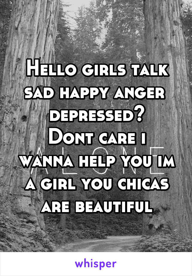 Hello girls talk sad happy anger 
depressed?
Dont care i wanna help you im a girl you chicas are beautiful