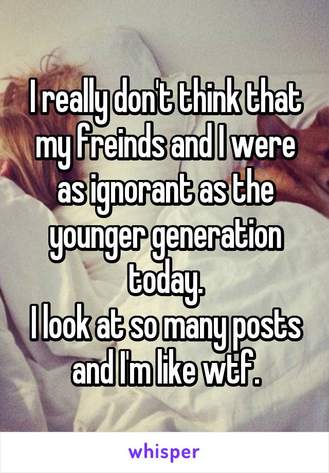 I really don't think that my freinds and I were as ignorant as the younger generation today.
I look at so many posts and I'm like wtf.