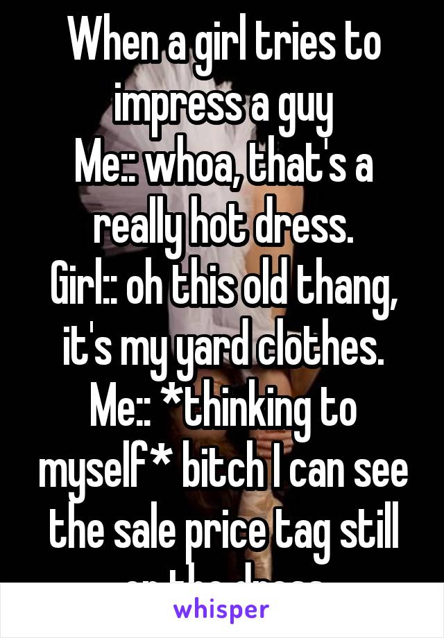 When a girl tries to impress a guy
Me:: whoa, that's a really hot dress.
Girl:: oh this old thang, it's my yard clothes.
Me:: *thinking to myself* bitch I can see the sale price tag still on the dress