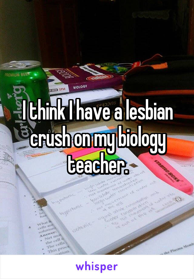 I think I have a lesbian crush on my biology teacher.