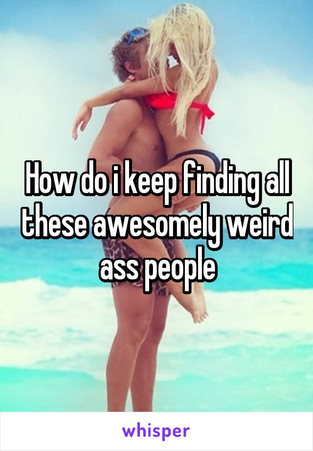 How do i keep finding all these awesomely weird ass people