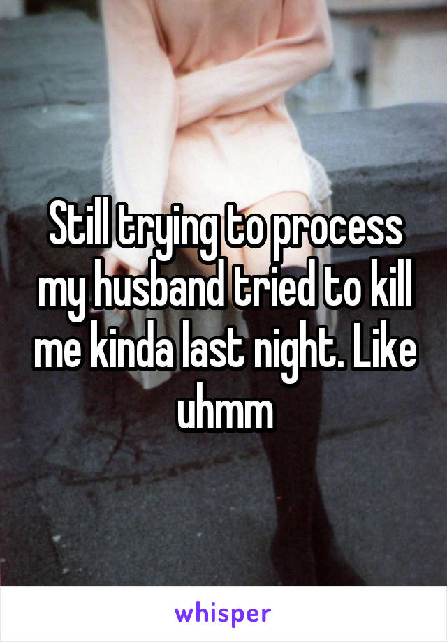 Still trying to process my husband tried to kill me kinda last night. Like uhmm
