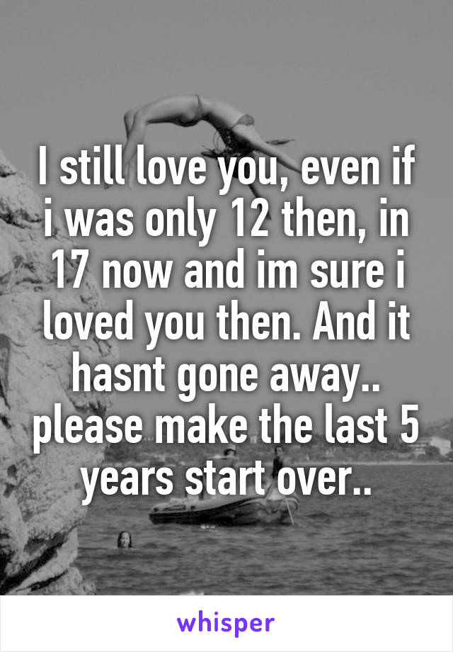 I still love you, even if i was only 12 then, in 17 now and im sure i loved you then. And it hasnt gone away.. please make the last 5 years start over..