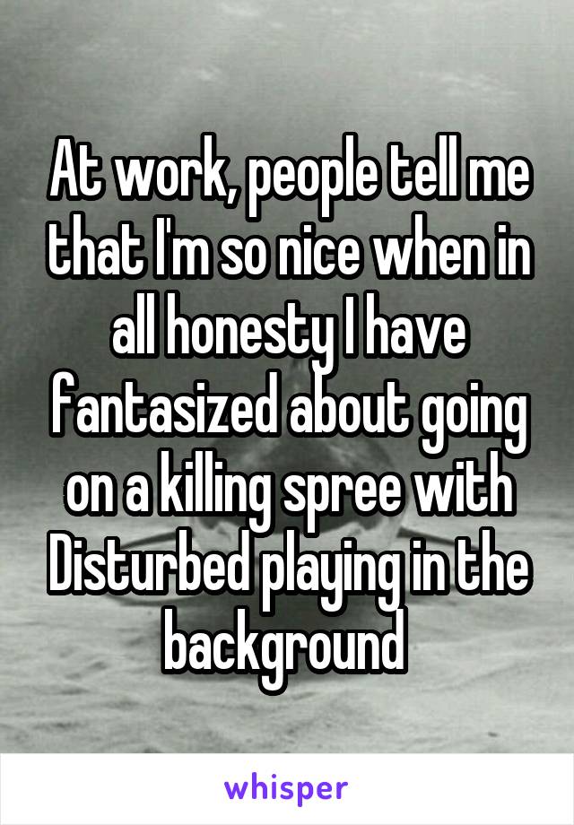 At work, people tell me that I'm so nice when in all honesty I have fantasized about going on a killing spree with Disturbed playing in the background 