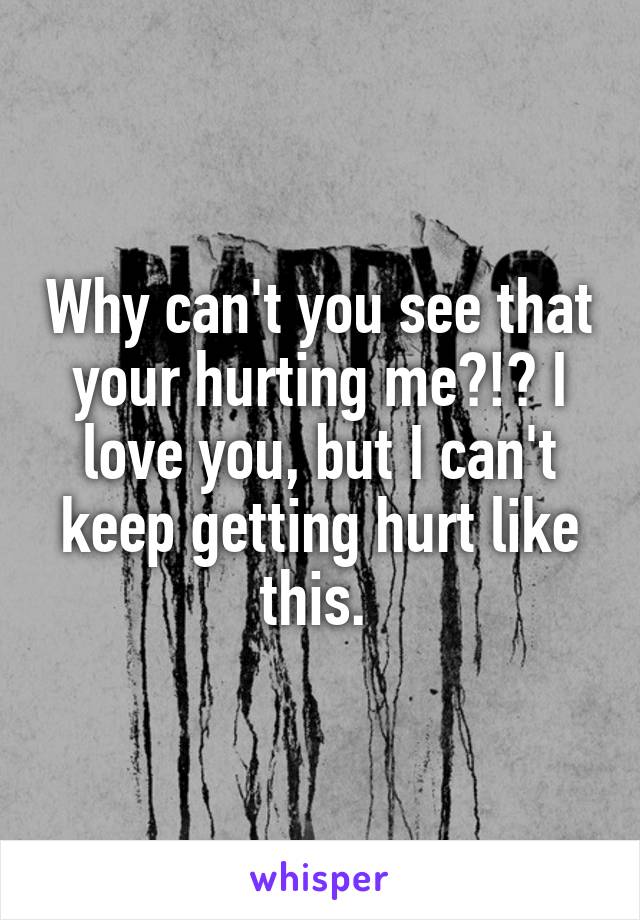 Why can't you see that your hurting me?!? I love you, but I can't keep getting hurt like this. 