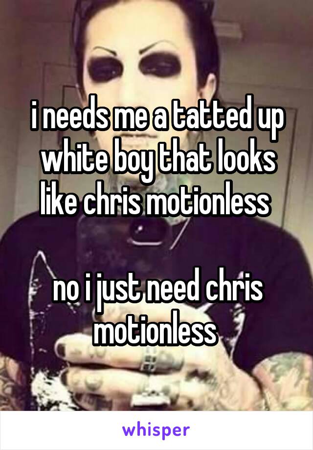 i needs me a tatted up white boy that looks like chris motionless 

no i just need chris motionless 