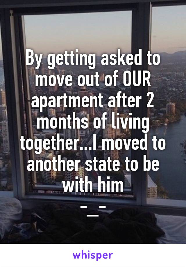 By getting asked to move out of OUR apartment after 2 months of living together...I moved to another state to be with him
-_-