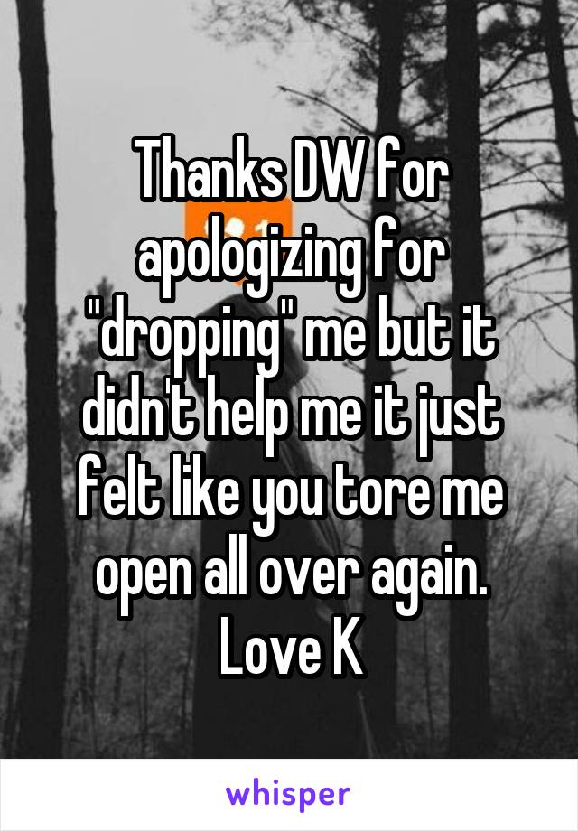Thanks DW for apologizing for "dropping" me but it didn't help me it just felt like you tore me open all over again.
Love K