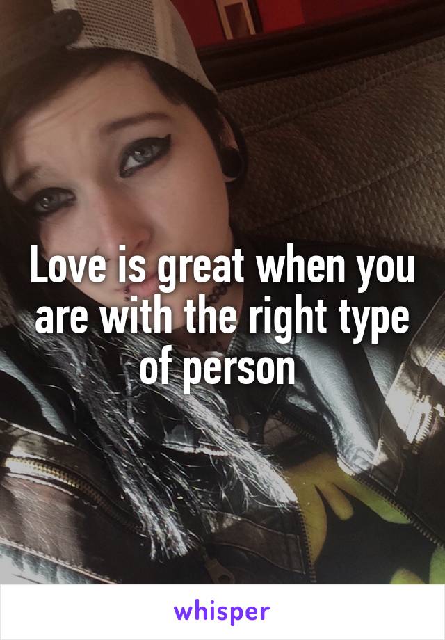 Love is great when you are with the right type of person 