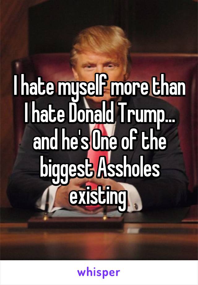 I hate myself more than I hate Donald Trump... and he's One of the biggest Assholes existing 