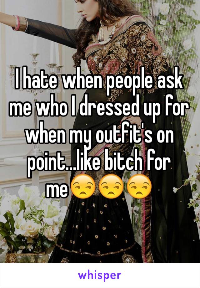 I hate when people ask me who I dressed up for when my outfit's on point...like bitch for me😒😒😒
