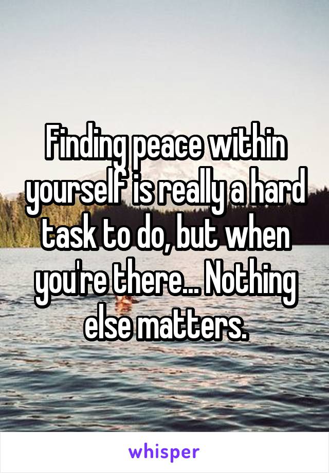 Finding peace within yourself is really a hard task to do, but when you're there... Nothing else matters.