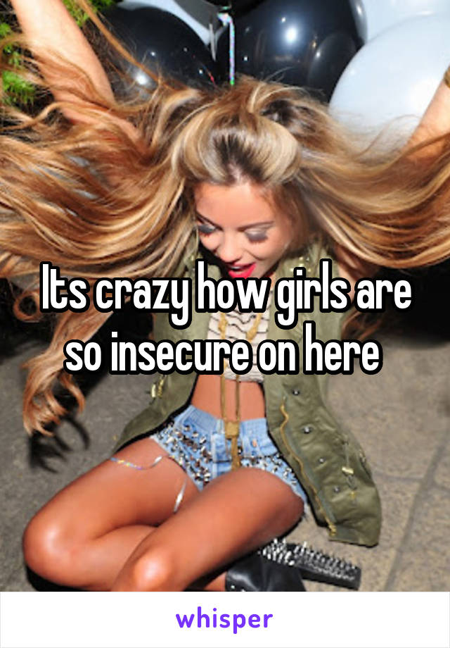 Its crazy how girls are so insecure on here 