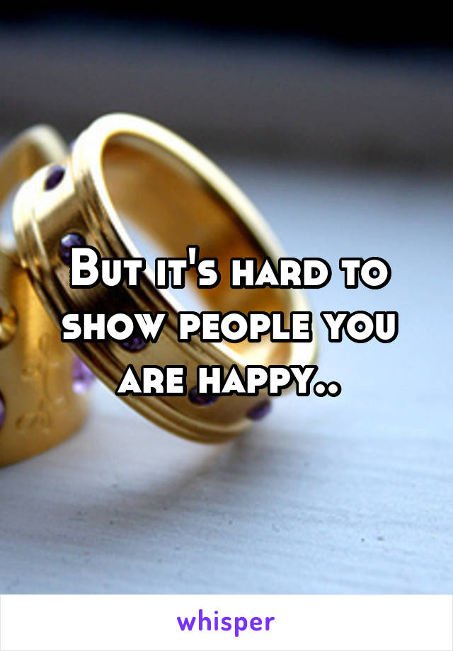 But it's hard to show people you are happy..