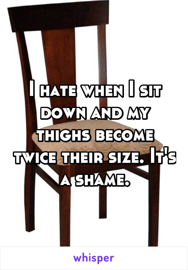 I hate when I sit down and my thighs become twice their size. It's a shame.