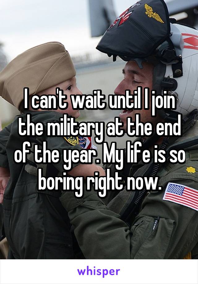 I can't wait until I join the military at the end of the year. My life is so boring right now.