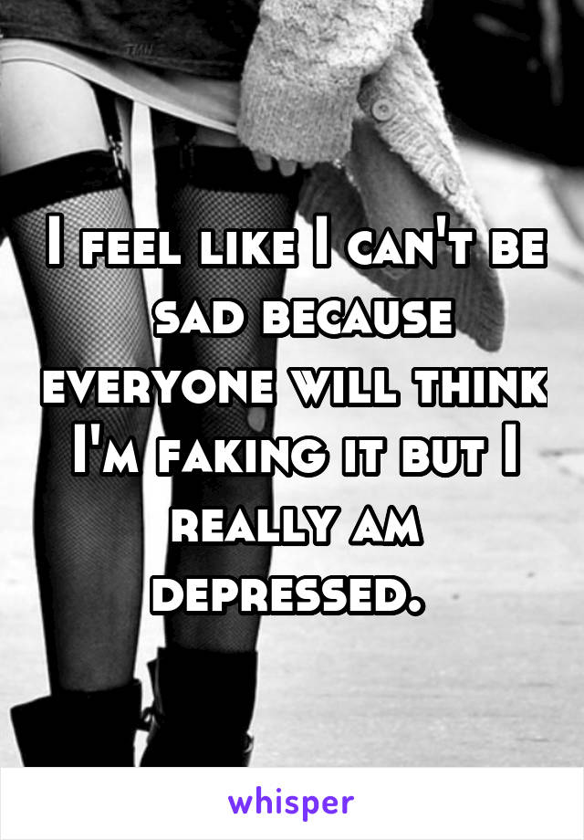 I feel like I can't be  sad because everyone will think I'm faking it but I really am depressed. 