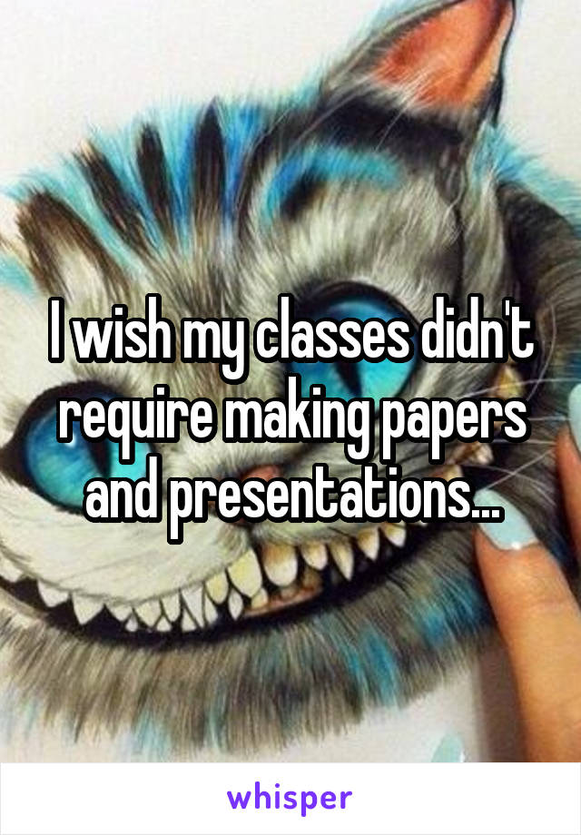 I wish my classes didn't require making papers and presentations...