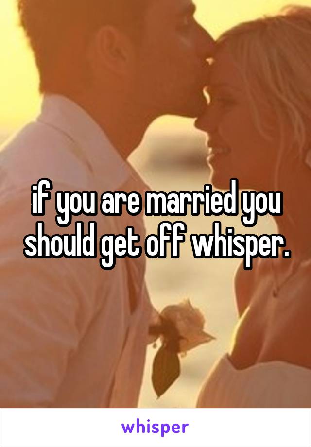 if you are married you should get off whisper.