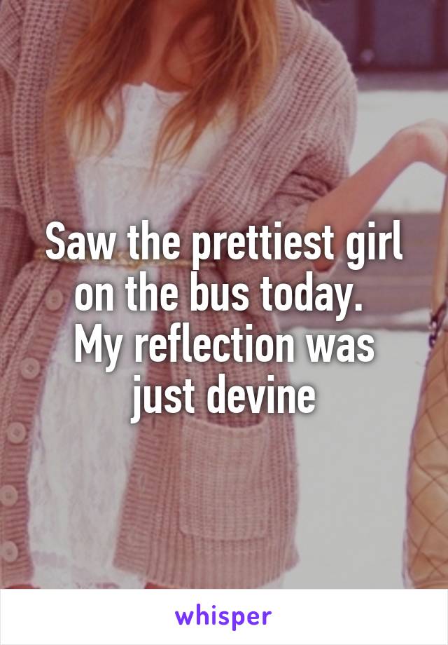 Saw the prettiest girl on the bus today. 
My reflection was just devine
