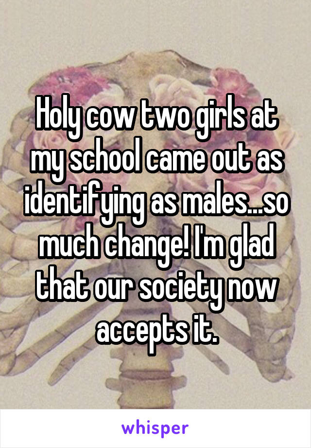 Holy cow two girls at my school came out as identifying as males...so much change! I'm glad that our society now accepts it.