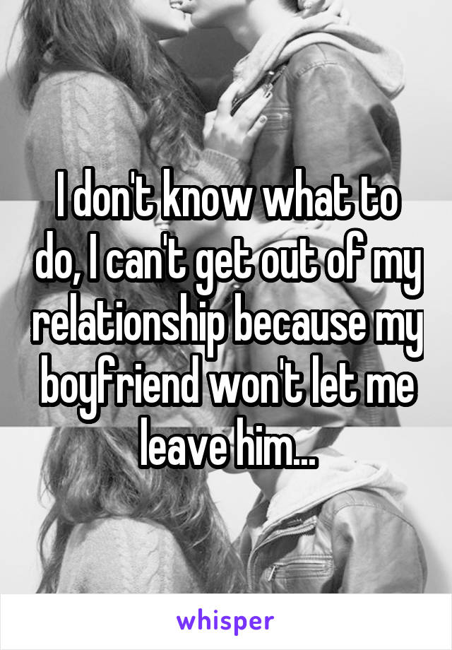 I don't know what to do, I can't get out of my relationship because my boyfriend won't let me leave him...