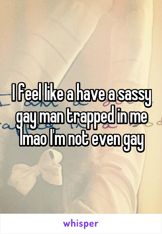 I feel like a have a sassy gay man trapped in me lmao I'm not even gay