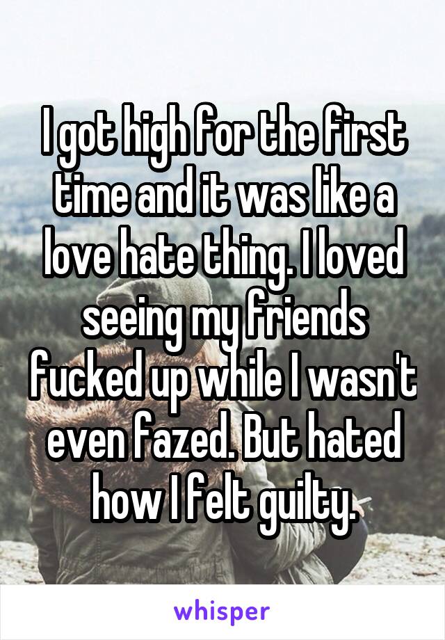 I got high for the first time and it was like a love hate thing. I loved seeing my friends fucked up while I wasn't even fazed. But hated how I felt guilty.