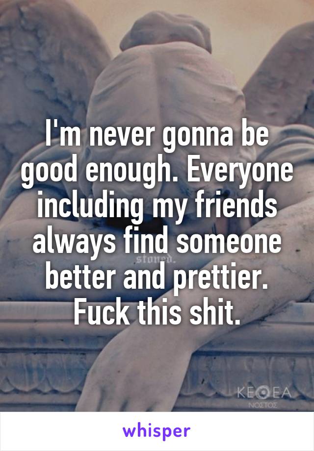 I'm never gonna be good enough. Everyone including my friends always find someone better and prettier. Fuck this shit.