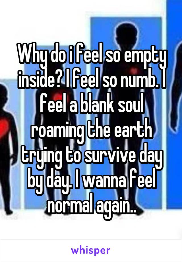 Why do i feel so empty inside? I feel so numb. I feel a blank soul roaming the earth trying to survive day by day. I wanna feel normal again..