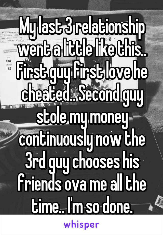 My last 3 relationship went a little like this.. First guy first love he cheated.. Second guy stole my money continuously now the 3rd guy chooses his friends ova me all the time.. I'm so done.