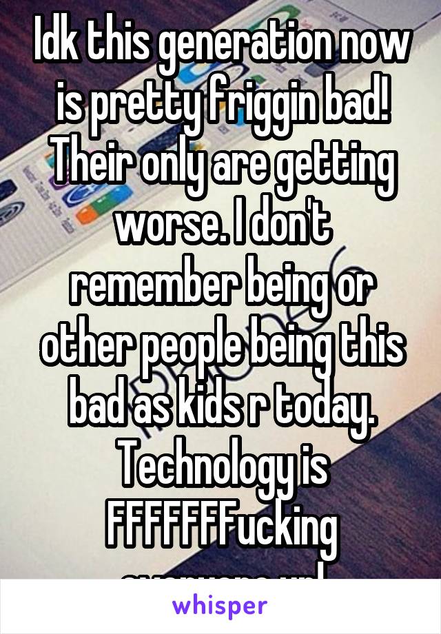 Idk this generation now is pretty friggin bad! Their only are getting worse. I don't remember being or other people being this bad as kids r today. Technology is FFFFFFFucking everyone up!