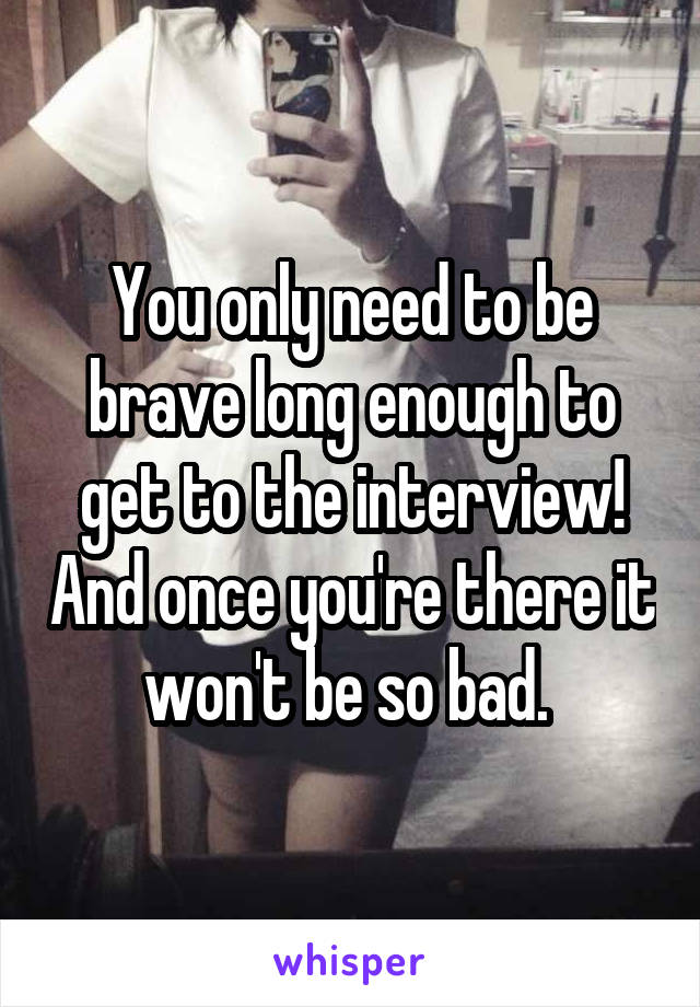 You only need to be brave long enough to get to the interview! And once you're there it won't be so bad. 
