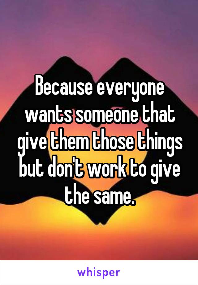 Because everyone wants someone that give them those things but don't work to give the same.
