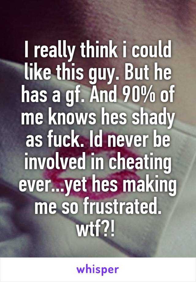 I really think i could like this guy. But he has a gf. And 90% of me knows hes shady as fuck. Id never be involved in cheating ever...yet hes making me so frustrated. wtf?! 
