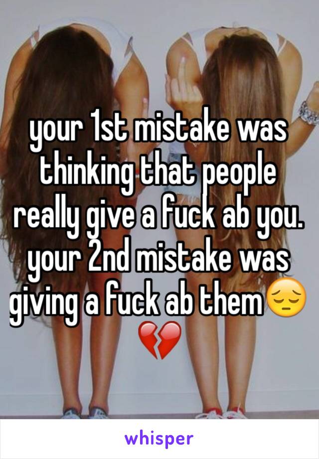 your 1st mistake was  thinking that people really give a fuck ab you. your 2nd mistake was giving a fuck ab them😔💔