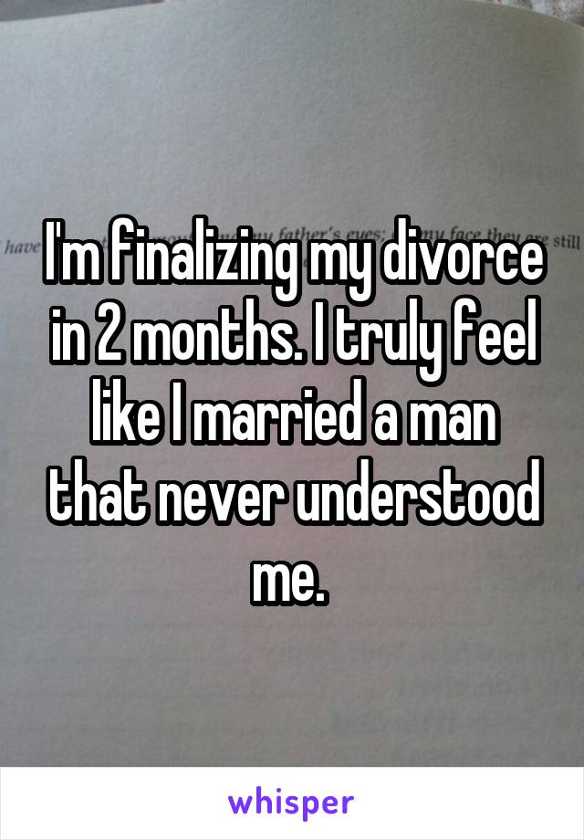 I'm finalizing my divorce in 2 months. I truly feel like I married a man that never understood me. 