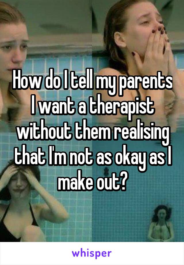 How do I tell my parents I want a therapist without them realising that I'm not as okay as I make out?