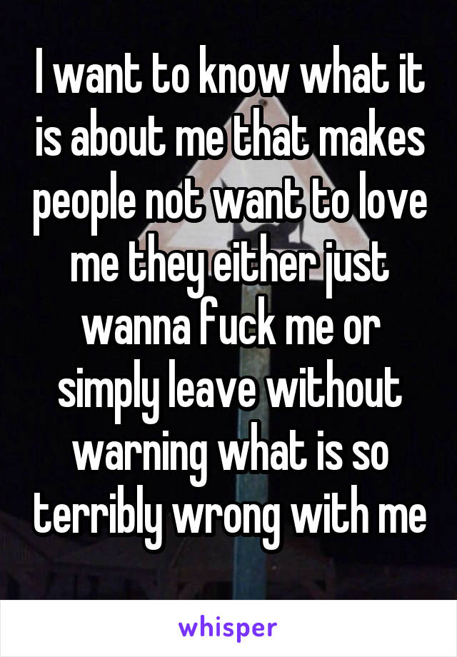 I want to know what it is about me that makes people not want to love me they either just wanna fuck me or simply leave without warning what is so terribly wrong with me 