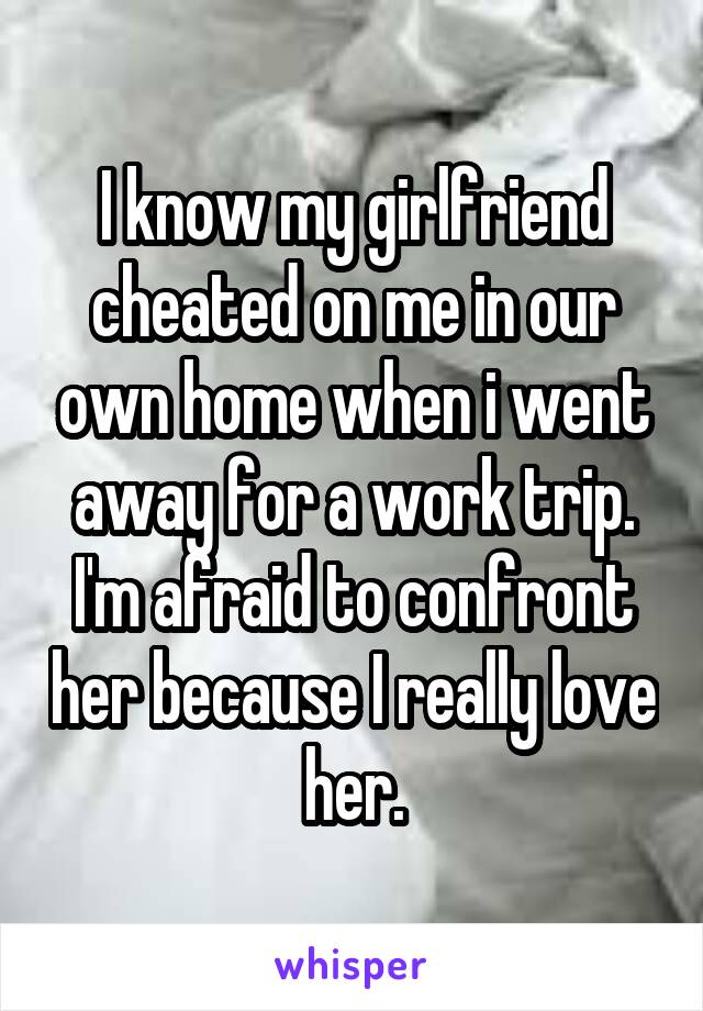 I know my girlfriend cheated on me in our own home when i went away for a work trip. I'm afraid to confront her because I really love her.