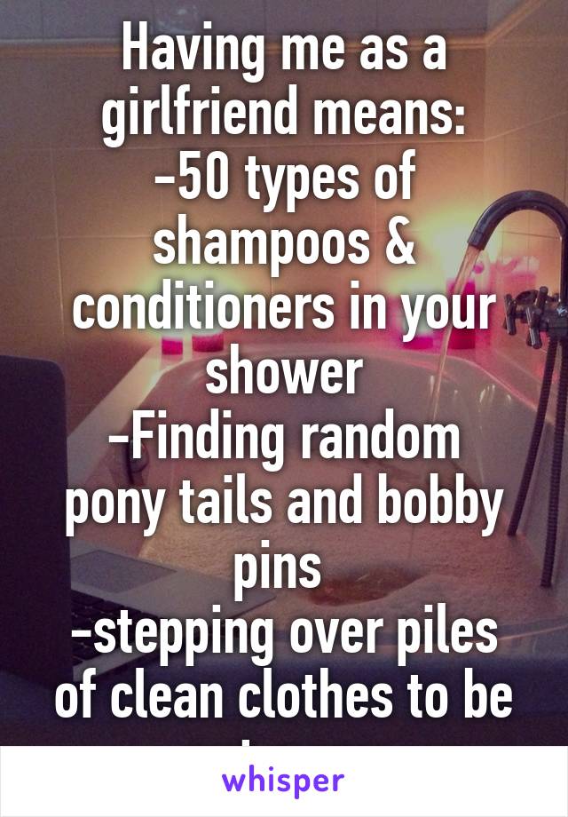 Having me as a girlfriend means:
-50 types of shampoos & conditioners in your shower
-Finding random pony tails and bobby pins 
-stepping over piles of clean clothes to be put away