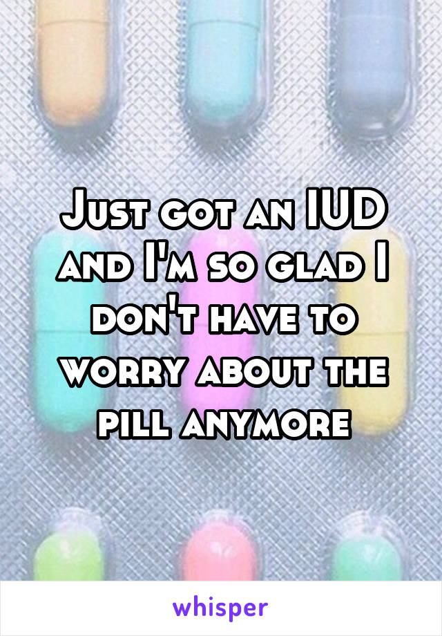 Just got an IUD and I'm so glad I don't have to worry about the pill anymore