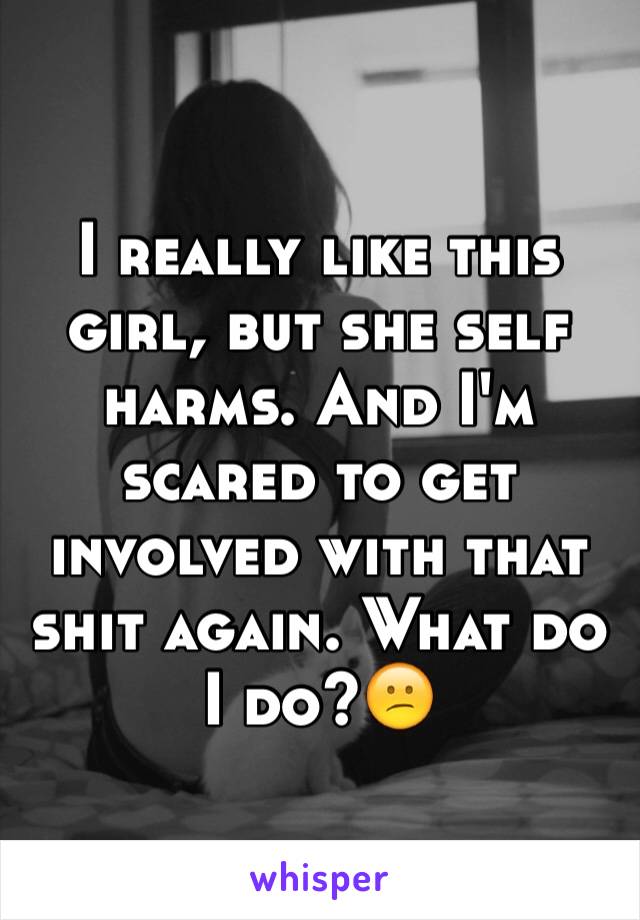 I really like this girl, but she self harms. And I'm scared to get involved with that shit again. What do I do?😕